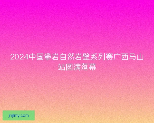 2024中国攀岩自然岩壁系列赛广西马山站圆满落幕 2024中国攀岩自然岩壁系列赛广西马山站圆满落幕