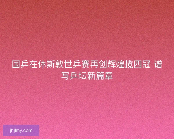 国乒在休斯敦世乒赛再创辉煌揽四冠 谱写乒坛新篇章