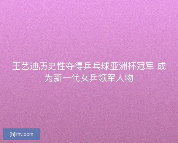 王艺迪历史性夺得乒乓球亚洲杯冠军 成为新一代女乒领军人物