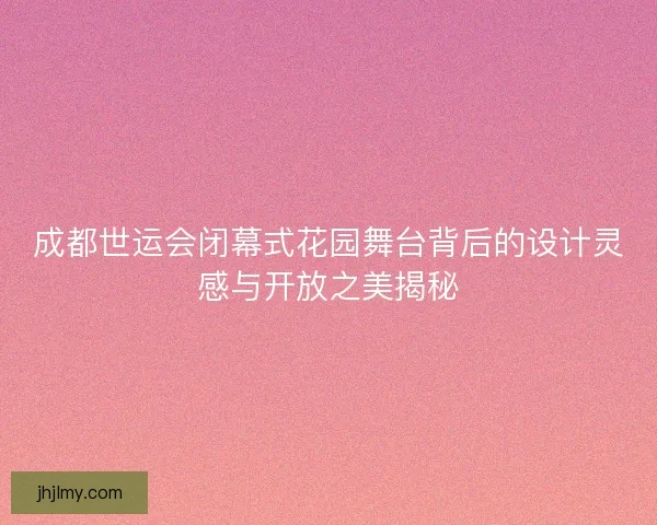 成都世运会闭幕式花园舞台背后的设计灵感与开放之美揭秘
