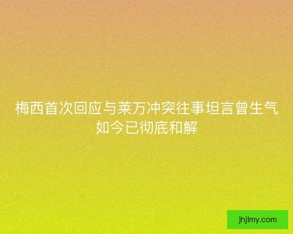 梅西首次回应与莱万冲突往事坦言曾生气如今已彻底和解