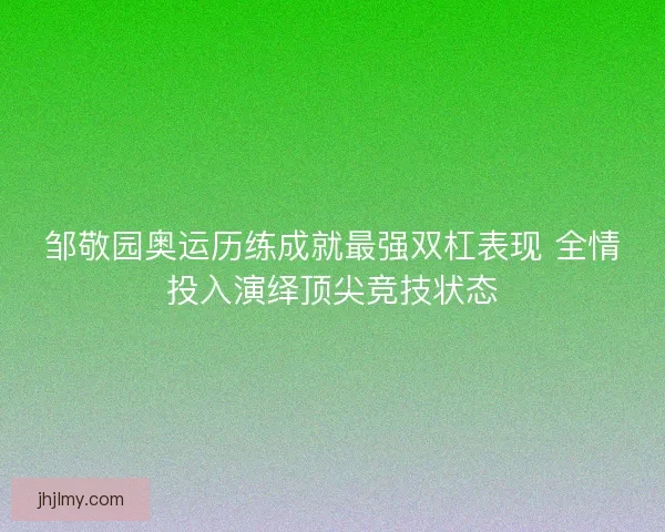 邹敬园奥运历练成就最强双杠表现 全情投入演绎顶尖竞技状态