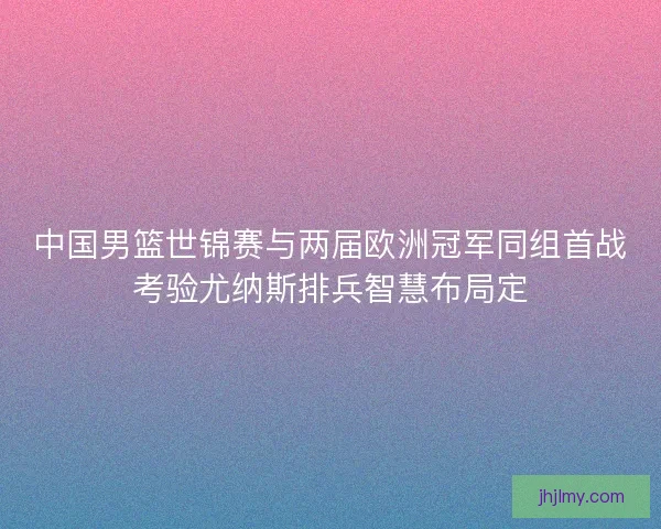 中国男篮世锦赛与两届欧洲冠军同组首战考验尤纳斯排兵智慧布局定