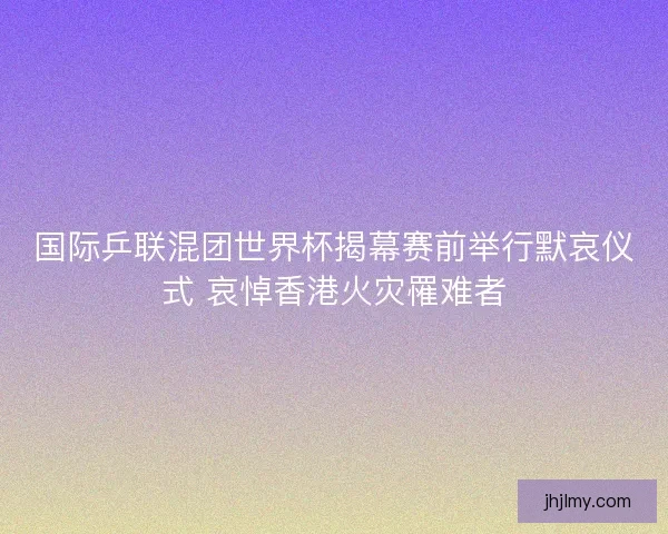 国际乒联混团世界杯揭幕赛前举行默哀仪式 哀悼香港火灾罹难者