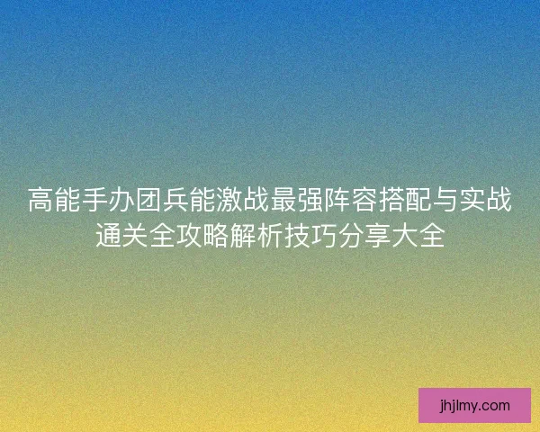 高能手办团兵能激战最强阵容搭配与实战通关全攻略解析技巧分享大全