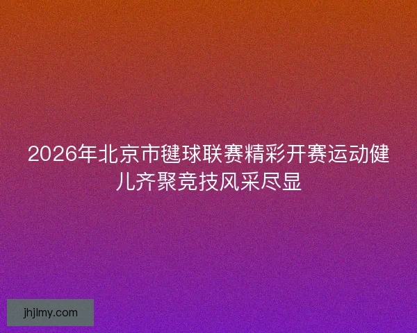 2026年北京市毽球联赛精彩开赛运动健儿齐聚竞技风采尽显