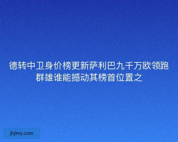 德转中卫身价榜更新萨利巴九千万欧领跑群雄谁能撼动其榜首位置之