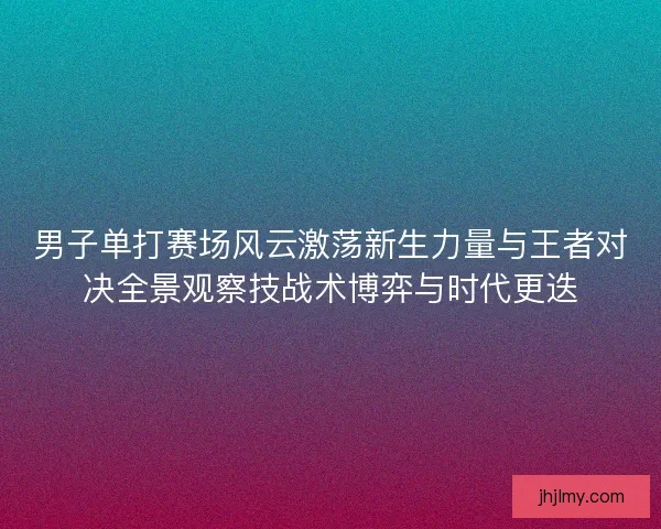 男子单打赛场风云激荡新生力量与王者对决全景观察技战术博弈与时代更迭 男子单打赛场风云激荡新生力量与王者对决全景观察技战术博弈与时代更迭