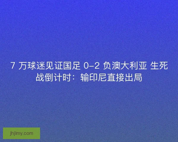 7 万球迷见证国足 0-2 负澳大利亚 生死战倒计时:输印尼直接出局 7 万球迷见证国足 0-2 负澳大利亚 生死战倒计时:输印尼直接出局