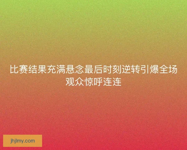 比赛结果充满悬念最后时刻逆转引爆全场观众惊呼连连