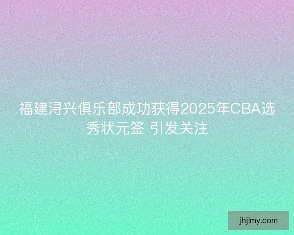 福建浔兴俱乐部成功获得2025年CBA选秀状元签 引发关注