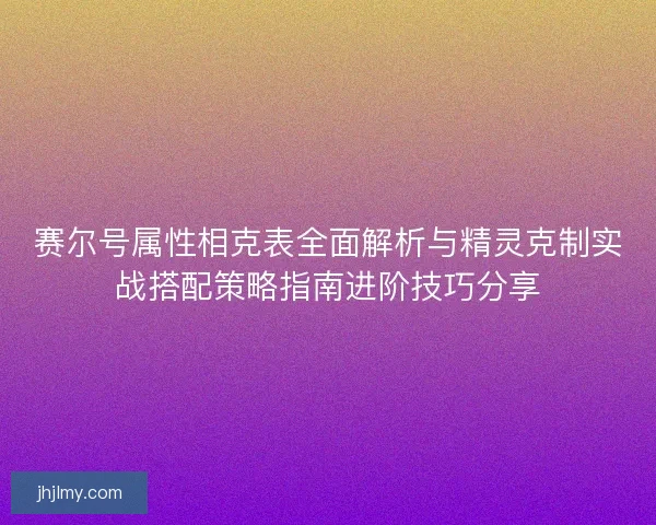 赛尔号属性相克表全面解析与精灵克制实战搭配策略指南进阶技巧分享