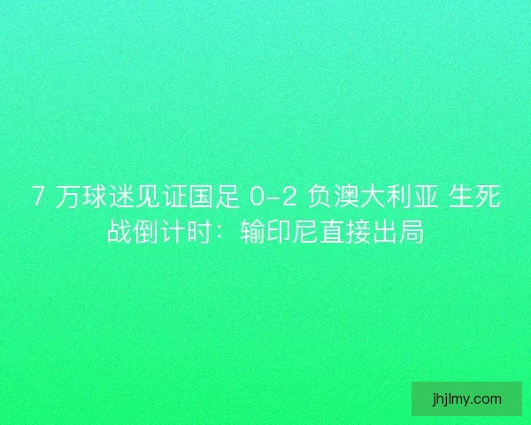 7 万球迷见证国足 0-2 负澳大利亚 生死战倒计时：输印尼直接出局