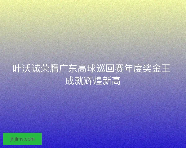 叶沃诚荣膺广东高球巡回赛年度奖金王 成就辉煌新高