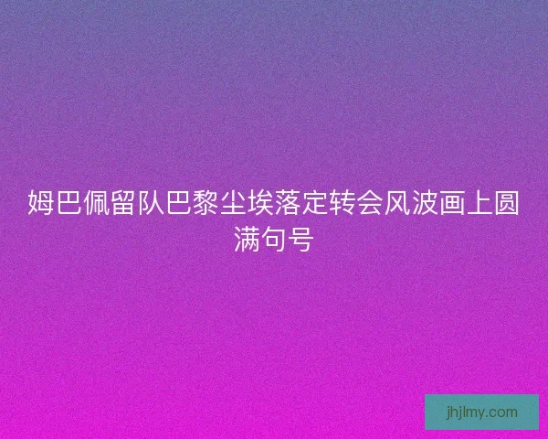 姆巴佩留队巴黎尘埃落定转会风波画上圆满句号 姆巴佩留队巴黎尘埃落定转会风波画上圆满句号