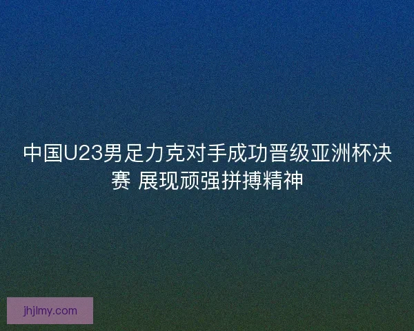 中国U23男足力克对手成功晋级亚洲杯决赛 展现顽强拼搏精神