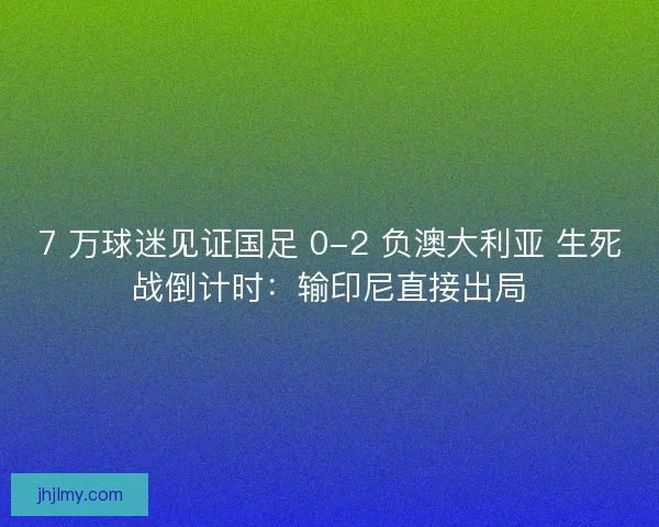 7 万球迷见证国足 0-2 负澳大利亚 生死战倒计时：输印尼直接出局
