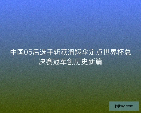 中国05后选手斩获滑翔伞定点世界杯总决赛冠军创历史新篇
