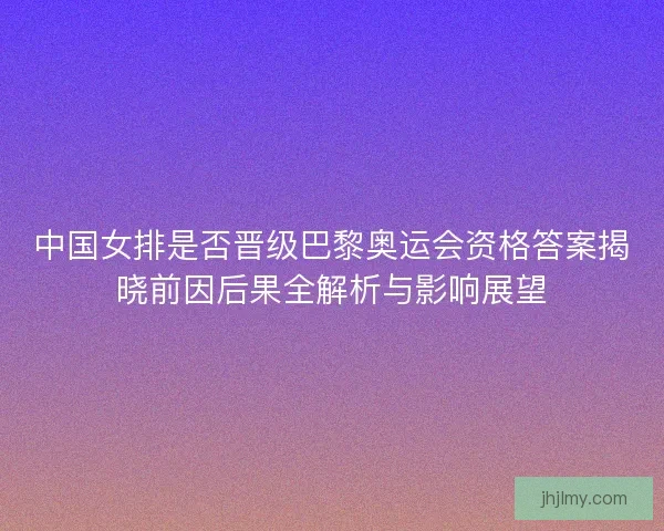 中国女排是否晋级巴黎奥运会资格答案揭晓前因后果全解析与影响展望