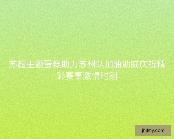 苏超主题蛋糕助力苏州队加油助威庆祝精彩赛事激情时刻 苏超主题蛋糕助力苏州队加油助威庆祝精彩赛事激情时刻