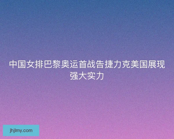 中国女排巴黎奥运首战告捷力克美国展现强大实力 中国女排巴黎奥运首战告捷力克美国展现强大实力