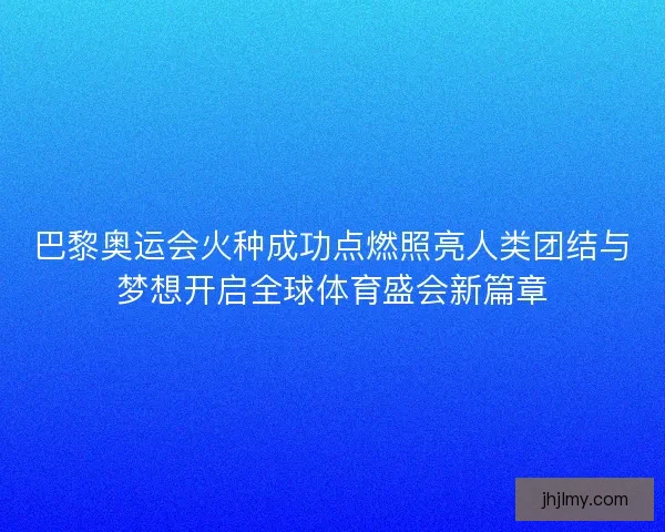 巴黎奥运会火种成功点燃照亮人类团结与梦想开启全球体育盛会新篇章