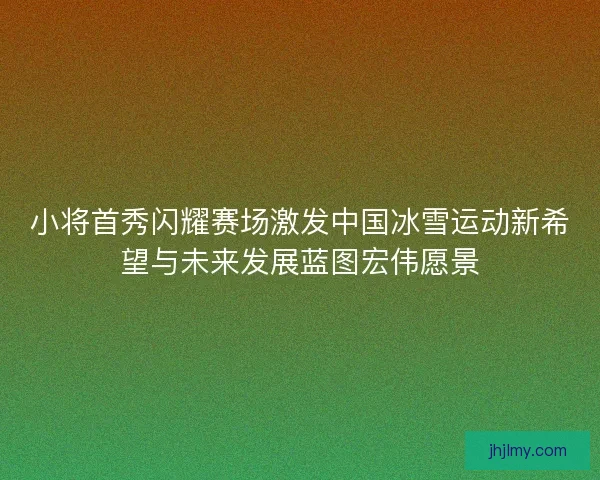 小将首秀闪耀赛场激发中国冰雪运动新希望与未来发展蓝图宏伟愿景 小将首秀闪耀赛场激发中国冰雪运动新希望与未来发展蓝图宏伟愿景
